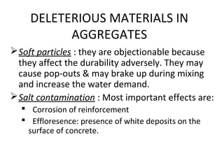 DELETERIOUS MATERIALS IN
AGGREGATES
Soft particles : they are objectionable because
they affect the durability adversely. They may
cause pop-outs & may brake up during mixing
and increase the water demand.
Salt contamination : Most important effects are:
 Corrosion of reinforcement
 Effloresence: presence of white deposits on the
surface of concrete.
 