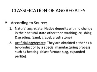 CLASSIFICATION OF AGGREGATES
 According to Source:
1. Natural aggregate: Native deposits with no change
in their natural state other than washing, crushing
& grading. (sand, gravel, crush stone)
2. Artificial aggregates: They are obtained either as a
by-product or by a special manufacturing process
such as heating. (blast furnace slag, expanded
perlite)
 