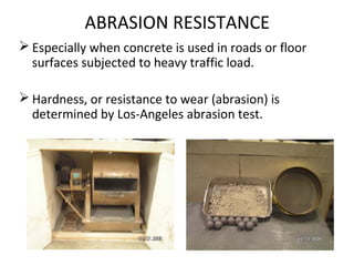 ABRASION RESISTANCE
 Especially when concrete is used in roads or floor
surfaces subjected to heavy traffic load.
 Hardness, or resistance to wear (abrasion) is
determined by Los-Angeles abrasion test.
 