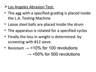 Los Angeles Abrasion Test:
• The agg with a specified grading is placed inside
the L.A. Testing Machine
• Loose steel balls are placed inside the drum
• The apparatus is rotated for a specified cycles
• Finally the loss in weight is determined. by
screening with #12 sieve.
• Resistant → <10% for 100 revolutions
→ <50% for 500 revolutions
 