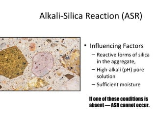 Alkali-Silica Reaction (ASR)
• Influencing Factors
– Reactive forms of silica
in the aggregate,
– High-alkali (pH) pore
solution
– Sufficient moisture
If one of these conditions is
absent ― ASR cannot occur.
 