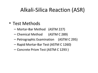 Alkali-Silica Reaction (ASR)
• Test Methods
– Mortar-Bar Method (ASTM 227)
– Chemical Method (ASTM C 289)
– Petrographic Examination (ASTM C 295)
– Rapid Mortar-Bar Test (ASTM C 1260)
– Concrete Prism Test (ASTM C 1293 )
 