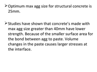 Optimum max agg size for structural concrete is
25mm.
Studies have shown that concrete’s made with
max agg size greater than 40mm have lower
strength. Because of the smaller surface area for
the bond between agg to paste. Volume
changes in the paste causes larger stresses at
the interface.
 