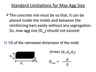 Standard Limitations for Max Agg Size
The concrete mix must be so that, it can be
placed inside the molds and between the
reinforcing bars easily without any segregation.
So, max agg size (Dmax) should not exceed:
1) 1/5 of the narrowest dimension of the mold.
d2
d1
d3
d=min (d1,d2,d3)
Dmax <
d
5
 