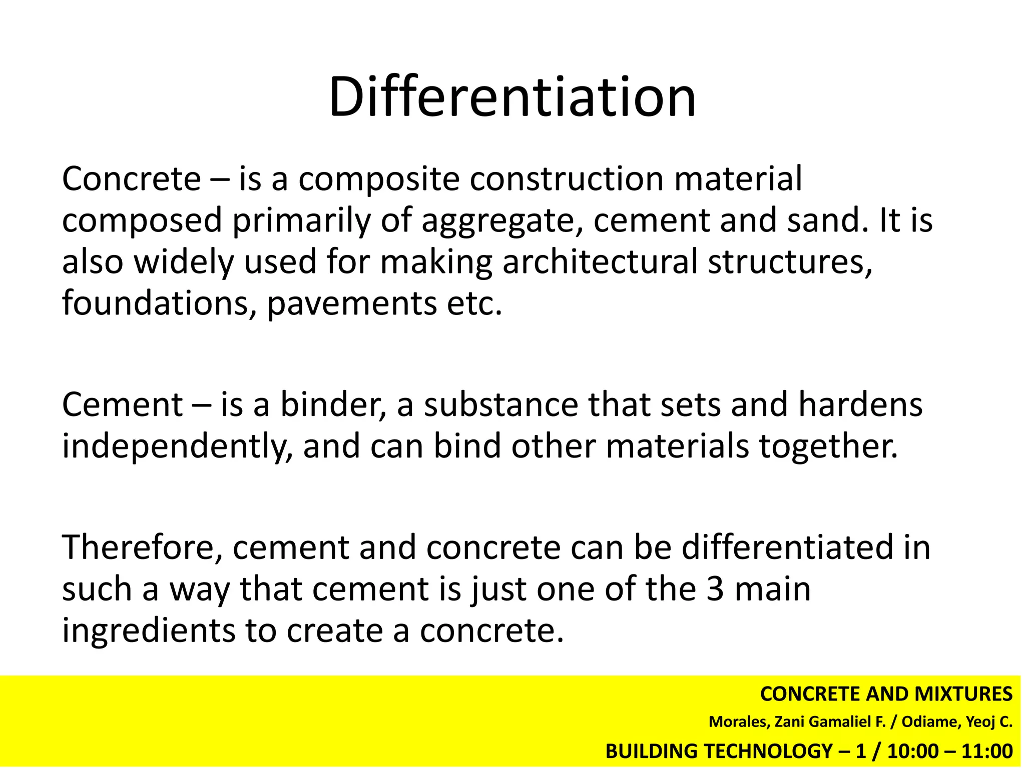 Differentiation
Concrete – is a composite construction material
composed primarily of aggregate, cement and sand. It is
also widely used for making architectural structures,
foundations, pavements etc.

Cement – is a binder, a substance that sets and hardens
independently, and can bind other materials together.

Therefore, cement and concrete can be differentiated in
such a way that cement is just one of the 3 main
ingredients to create a concrete.
                                                  CONCRETE AND MIXTURES
                                           Morales, Zani Gamaliel F. / Odiame, Yeoj C.
                                  BUILDING TECHNOLOGY – 1 / 10:00 – 11:00
 