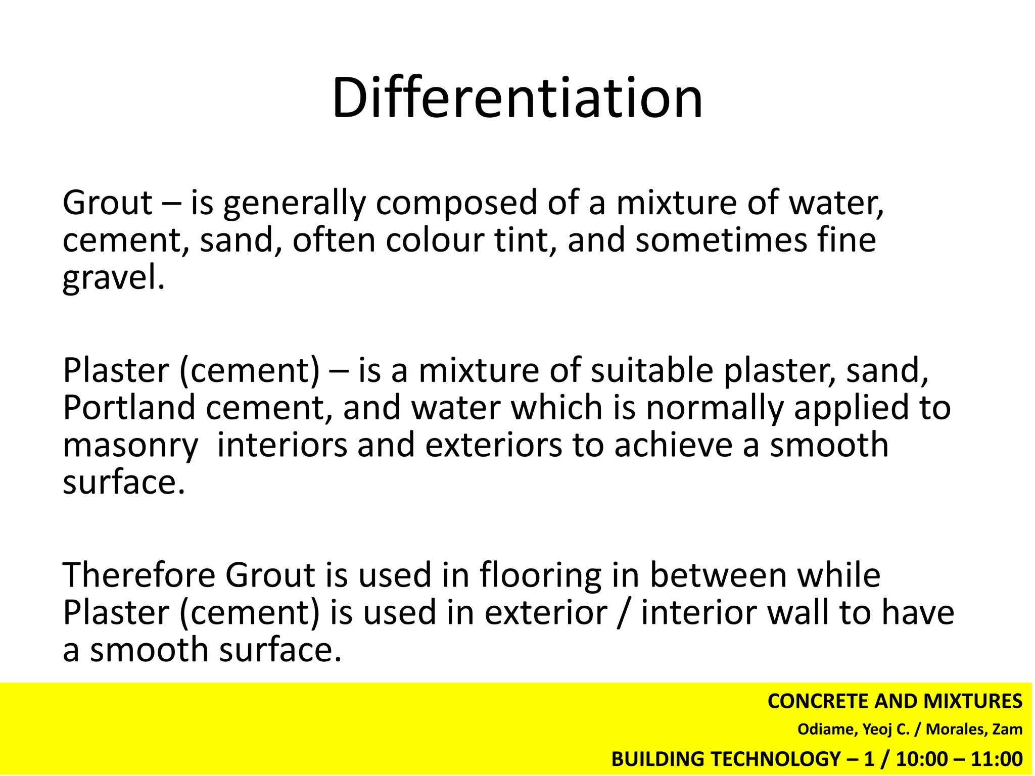Differentiation
Grout – is generally composed of a mixture of water,
cement, sand, often colour tint, and sometimes fine
gravel.

Plaster (cement) – is a mixture of suitable plaster, sand,
Portland cement, and water which is normally applied to
masonry interiors and exteriors to achieve a smooth
surface.

Therefore Grout is used in flooring in between while
Plaster (cement) is used in exterior / interior wall to have
a smooth surface.
                                                  CONCRETE AND MIXTURES
                                                     Odiame, Yeoj C. / Morales, Zam
                                    BUILDING TECHNOLOGY – 1 / 10:00 – 11:00
 