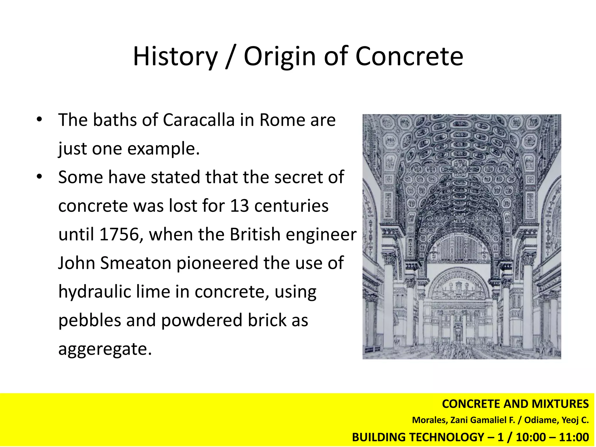 History / Origin of Concrete

• The baths of Caracalla in Rome are
  just one example.
• Some have stated that the secret of
  concrete was lost for 13 centuries
  until 1756, when the British engineer
  John Smeaton pioneered the use of
  hydraulic lime in concrete, using
  pebbles and powdered brick as
  aggeregate.

                                                      CONCRETE AND MIXTURES
                                               Morales, Zani Gamaliel F. / Odiame, Yeoj C.
                                      BUILDING TECHNOLOGY – 1 / 10:00 – 11:00
 