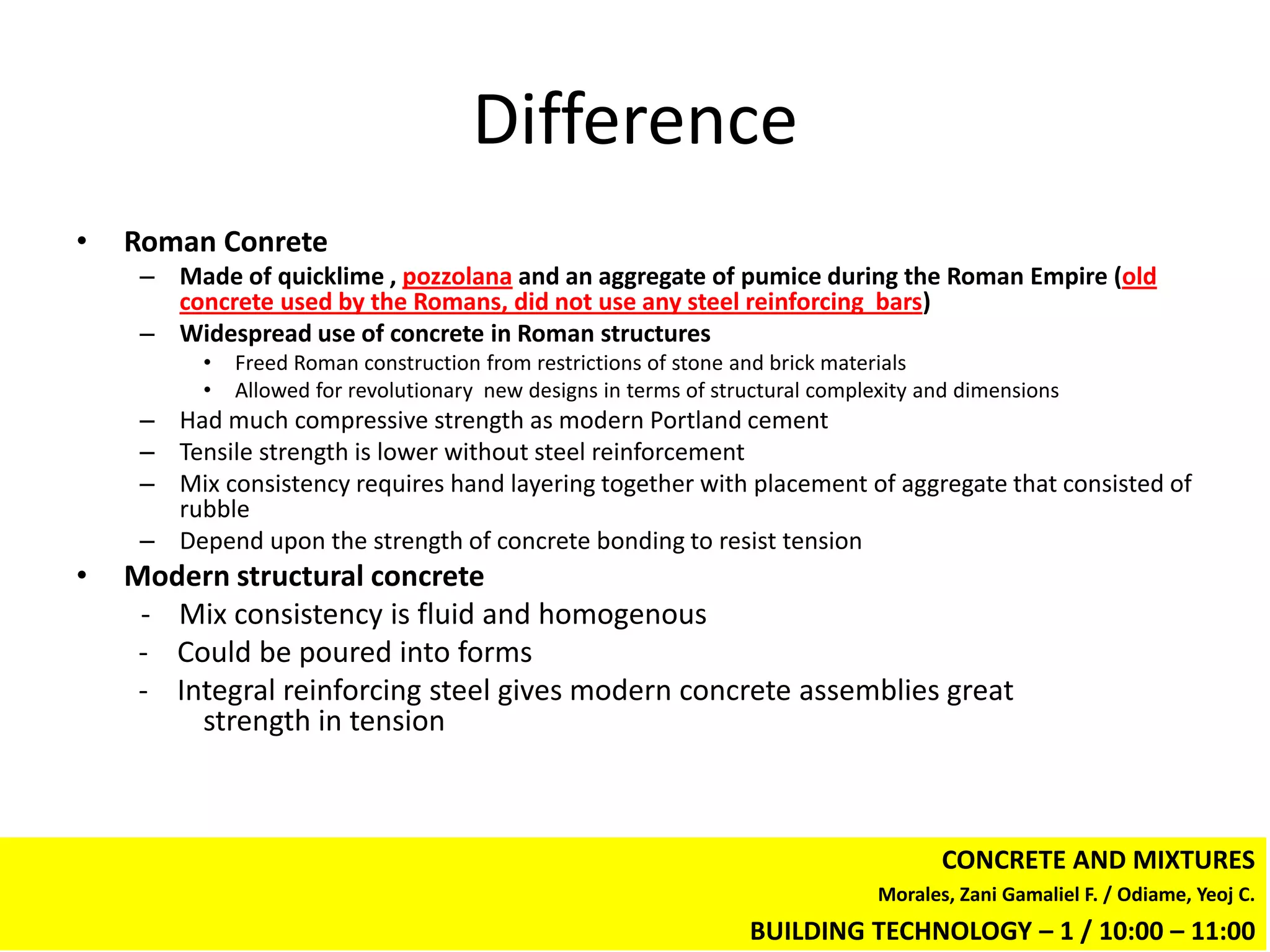 Difference
•   Roman Conrete
     – Made of quicklime , pozzolana and an aggregate of pumice during the Roman Empire (old
       concrete used by the Romans, did not use any steel reinforcing bars)
     – Widespread use of concrete in Roman structures
          •   Freed Roman construction from restrictions of stone and brick materials
          •   Allowed for revolutionary new designs in terms of structural complexity and dimensions
     – Had much compressive strength as modern Portland cement
     – Tensile strength is lower without steel reinforcement
     – Mix consistency requires hand layering together with placement of aggregate that consisted of
       rubble
     – Depend upon the strength of concrete bonding to resist tension
•   Modern structural concrete
     - Mix consistency is fluid and homogenous
     - Could be poured into forms
     - Integral reinforcing steel gives modern concrete assemblies great
         strength in tension



                                                                                        CONCRETE AND MIXTURES
                                                                                 Morales, Zani Gamaliel F. / Odiame, Yeoj C.
                                                                   BUILDING TECHNOLOGY – 1 / 10:00 – 11:00
 