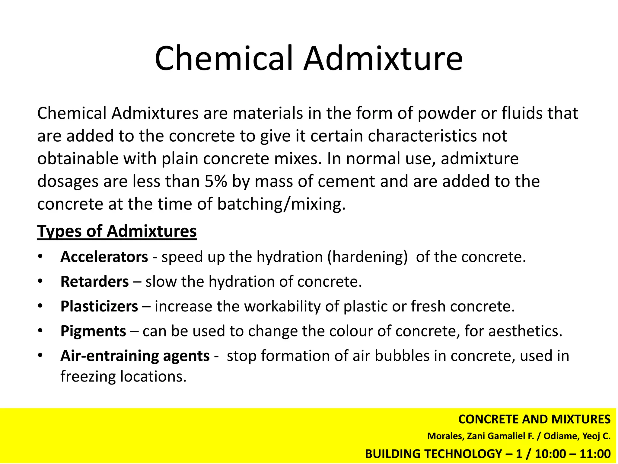 Chemical Admixture
Chemical Admixtures are materials in the form of powder or fluids that
are added to the concrete to give it certain characteristics not
obtainable with plain concrete mixes. In normal use, admixture
dosages are less than 5% by mass of cement and are added to the
concrete at the time of batching/mixing.
Types of Admixtures
•   Accelerators - speed up the hydration (hardening) of the concrete.
•   Retarders – slow the hydration of concrete.
•   Plasticizers – increase the workability of plastic or fresh concrete.
•   Pigments – can be used to change the colour of concrete, for aesthetics.
•   Air-entraining agents - stop formation of air bubbles in concrete, used in
    freezing locations.

                                                                CONCRETE AND MIXTURES
                                                         Morales, Zani Gamaliel F. / Odiame, Yeoj C.
                                                BUILDING TECHNOLOGY – 1 / 10:00 – 11:00
 