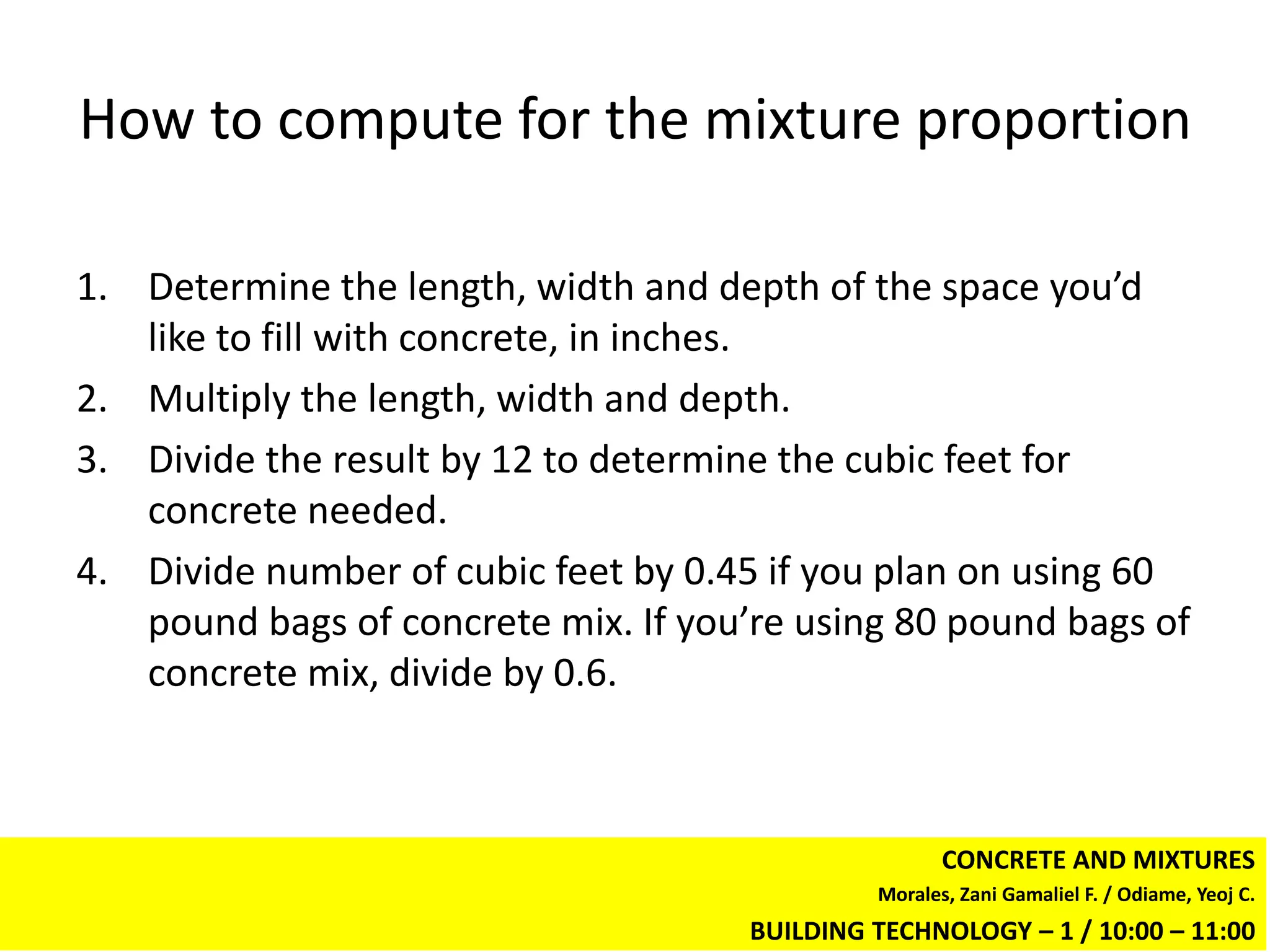 How to compute for the mixture proportion

1. Determine the length, width and depth of the space you’d
   like to fill with concrete, in inches.
2. Multiply the length, width and depth.
3. Divide the result by 12 to determine the cubic feet for
   concrete needed.
4. Divide number of cubic feet by 0.45 if you plan on using 60
   pound bags of concrete mix. If you’re using 80 pound bags of
   concrete mix, divide by 0.6.



                                                      CONCRETE AND MIXTURES
                                               Morales, Zani Gamaliel F. / Odiame, Yeoj C.
                                      BUILDING TECHNOLOGY – 1 / 10:00 – 11:00
 