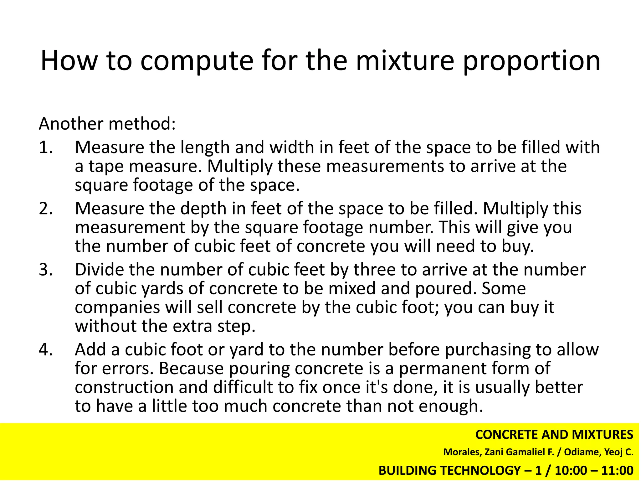 How to compute for the mixture proportion
Another method:
1. Measure the length and width in feet of the space to be filled with
    a tape measure. Multiply these measurements to arrive at the
    square footage of the space.
2. Measure the depth in feet of the space to be filled. Multiply this
    measurement by the square footage number. This will give you
    the number of cubic feet of concrete you will need to buy.
3. Divide the number of cubic feet by three to arrive at the number
    of cubic yards of concrete to be mixed and poured. Some
    companies will sell concrete by the cubic foot; you can buy it
    without the extra step.
4. Add a cubic foot or yard to the number before purchasing to allow
    for errors. Because pouring concrete is a permanent form of
    construction and difficult to fix once it's done, it is usually better
    to have a little too much concrete than not enough.
                                                            CONCRETE AND MIXTURES
                                                     Morales, Zani Gamaliel F. / Odiame, Yeoj C.
                                            BUILDING TECHNOLOGY – 1 / 10:00 – 11:00
 