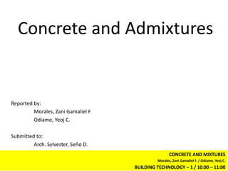 Concrete and Admixtures


Reported by:
         Morales, Zani Gamaliel F.
         Odiame, Yeoj C.

Submitted to:
         Arch. Sylvester, Seño D.
                                                     CONCRETE AND MIXTURES
                                              Morales, Zani Gamaliel F. / Odiame, Yeoj C.
                                     BUILDING TECHNOLOGY – 1 / 10:00 – 11:00
 
