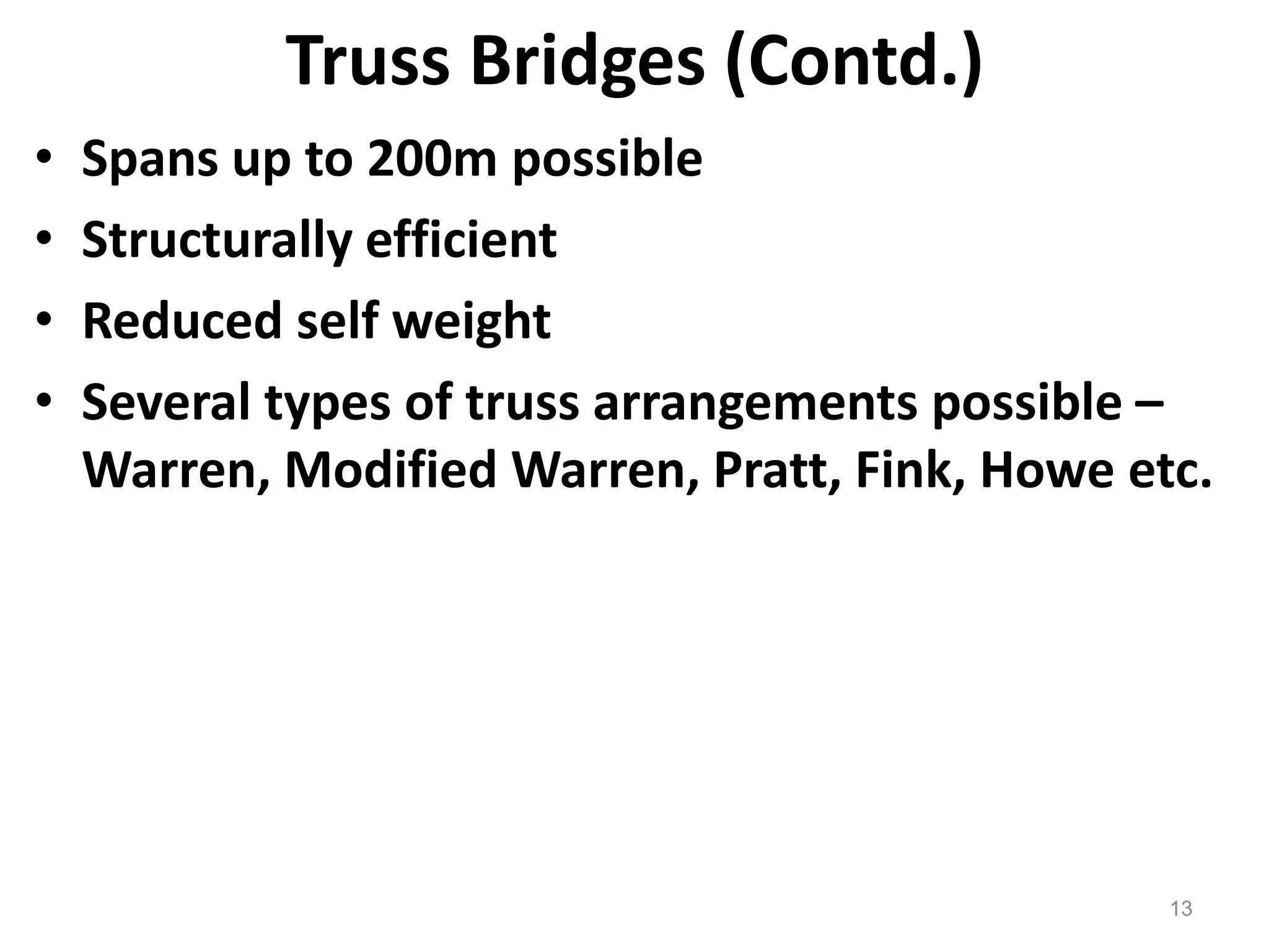 13
Truss Bridges (Contd.)
• Spans up to 200m possible
• Structurally efficient
• Reduced self weight
• Several types of truss arrangements possible –
Warren, Modified Warren, Pratt, Fink, Howe etc.
 