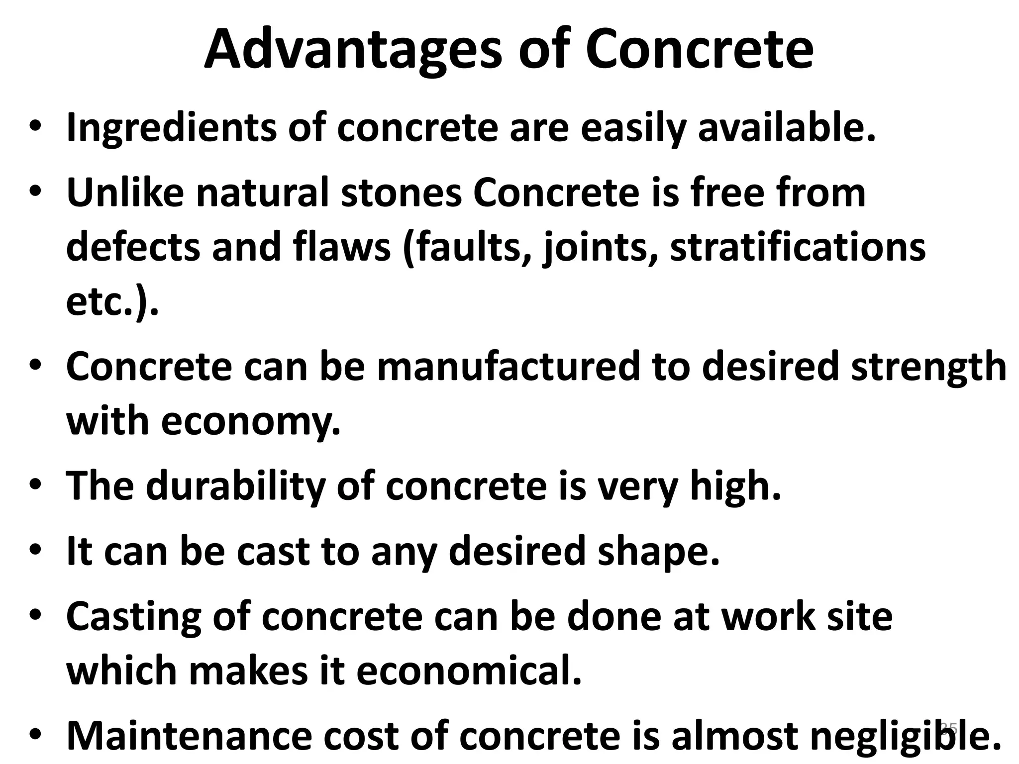 35
Advantages of Concrete
• Ingredients of concrete are easily available.
• Unlike natural stones Concrete is free from
defects and flaws (faults, joints, stratifications
etc.).
• Concrete can be manufactured to desired strength
with economy.
• The durability of concrete is very high.
• It can be cast to any desired shape.
• Casting of concrete can be done at work site
which makes it economical.
• Maintenance cost of concrete is almost negligible.
 