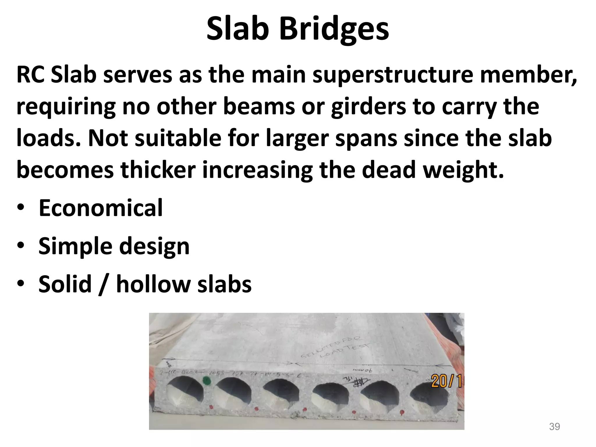 39
Slab Bridges
RC Slab serves as the main superstructure member,
requiring no other beams or girders to carry the
loads. Not suitable for larger spans since the slab
becomes thicker increasing the dead weight.
• Economical
• Simple design
• Solid / hollow slabs
 