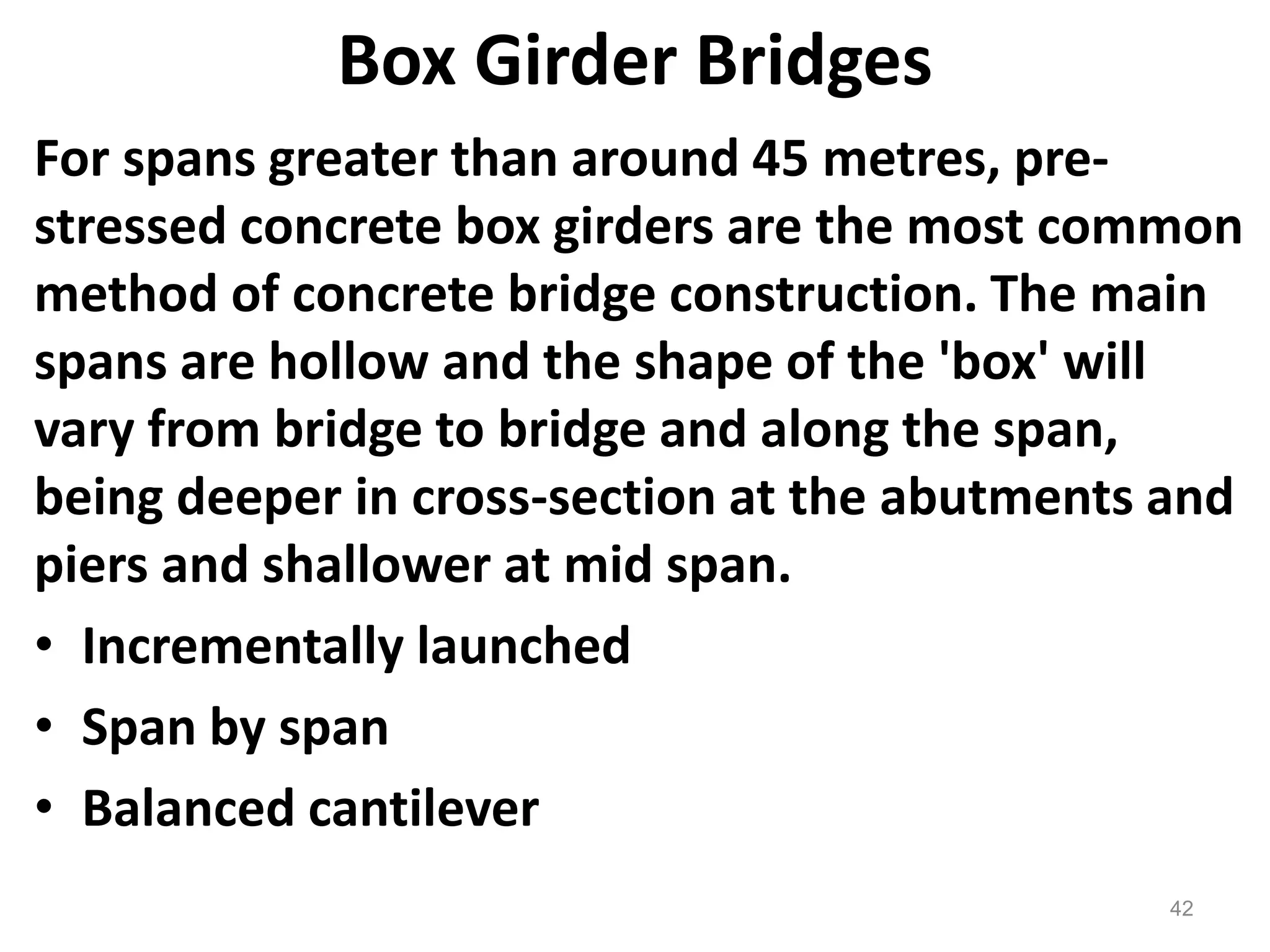 42
Box Girder Bridges
For spans greater than around 45 metres, pre-
stressed concrete box girders are the most common
method of concrete bridge construction. The main
spans are hollow and the shape of the 'box' will
vary from bridge to bridge and along the span,
being deeper in cross-section at the abutments and
piers and shallower at mid span.
• Incrementally launched
• Span by span
• Balanced cantilever
 