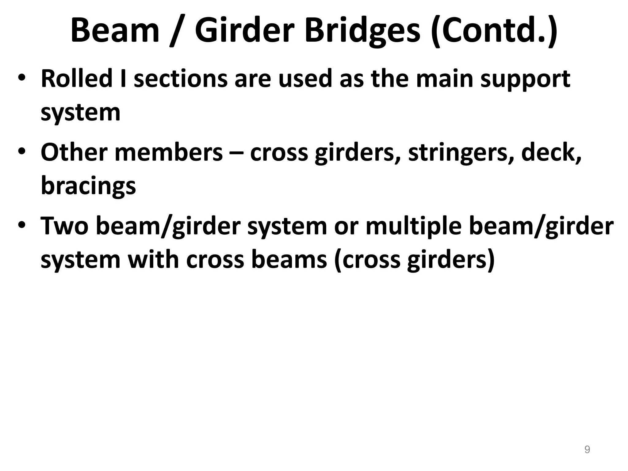 9
Beam / Girder Bridges (Contd.)
• Rolled I sections are used as the main support
system
• Other members – cross girders, stringers, deck,
bracings
• Two beam/girder system or multiple beam/girder
system with cross beams (cross girders)
 