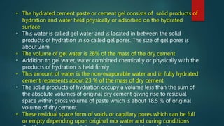 • The hydrated cement paste or cement gel consists of solid products of
hydration and water held physically or adsorbed on the hydrated
surface
• This water is called gel water and is located in between the solid
products of hydration in so called gel pores. The size of gel pores is
about 2nm
• The volume of gel water is 28% of the mass of the dry cement
• Addition to gel water, water combined chemically or physically with the
products of hydration is held firmly
• This amount of water is the non-evaporable water and in fully hydrated
cement represents about 23 % of the mass of dry cement
• The solid products of hydration occupy a volume less than the sum of
the absolute volumes of original dry cement giving rise to residual
space within gross volume of paste which is about 18.5 % of original
volume of dry cement
• These residual space form of voids or capillary pores which can be full
or empty depending upon original mix water and curing conditions
 