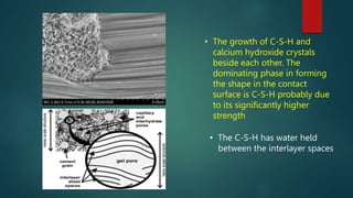 • The growth of C-S-H and
calcium hydroxide crystals
beside each other. The
dominating phase in forming
the shape in the contact
surface is C-S-H probably due
to its significantly higher
strength
• The C-S-H has water held
between the interlayer spaces
 