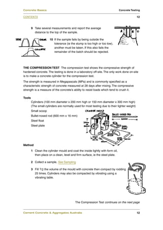 Concrete Basics                                                                 Concrete Testing

CONTENTS                                                                                       12



        9 Take several measurements and report the average
          distance to the top of the sample.

                      10 If the sample fails by being outside the
                         tolerance (ie the slump is too high or too low),
                         another must be taken. If this also fails the
                         remainder of the batch should be rejected.




THE COMPRESSION TEST The compression test shows the compressive strength of
hardened concrete. The testing is done in a laboratory off-site. The only work done on-site
is to make a concrete cylinder for the compression test.
The strength is measured in Megapascals (MPa) and is commonly specified as a
characteristic strength of concrete measured at 28 days after mixing. The compressive
strength is a measure of the concrete’s ability to resist loads which tend to crush it.

Tools
        Cylinders (100 mm diameter x 200 mm high or 150 mm diameter x 300 mm high)
        (The small cylinders are normally used for most testing due to their lighter weight)
        Small scoop
        Bullet-nosed rod (600 mm x 16 mm)
        Steel float
        Steel plate




Method
        1 Clean the cylinder mould and coat the inside lightly with form oil,
          then place on a clean, level and firm surface, ie the steel plate.

        2 Collect a sample. See Sampling

        3 Fill 1/2 the volume of the mould with concrete then compact by rodding
          25 times. Cylinders may also be compacted by vibrating using a
          vibrating table.




                                           The Compression Test continues on the next page


Cement Concrete & Aggregates Australia                                                         12
 