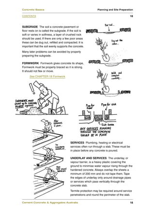 Concrete Basics                                               Planning and Site Preparation

CONTENTS                                                                                    18



SUBGRADE The soil a concrete pavement or
floor rests on is called the subgrade. If the soil is
soft or varies in softness, a layer of crushed rock
should be used. If there are only a few poor areas
these can be dug out, refilled and compacted. It is
important that the soil evenly supports the concrete.
Many later problems can be avoided by properly
preparing the subgrade.

FORMWORK Formwork gives concrete its shape,
Formwork must be properly braced so it is strong.
It should not flex or move.
      See CHAPTER 18 Formwork




                                         SERVICES Plumbing, heating or electrical
                                         services often run through a slab. These must be
                                         in place before any concrete is poured.

                                         UNDERLAY AND SERVICES The underlay, or
                                         vapour barrier, is a heavy plastic covering the
                                         ground to minimise water vapour rising through the
                                         hardened concrete. Always overlap the sheets a
                                         minimum of 200 mm and do not tape them. Tape
                                         the edges of underlay only around drainage pipes
                                         or services which pass vertically through the
                                         concrete slab.
                                         Termite protection may be required around service
                                         penetrations and round the perimeter of the slab.

Cement Concrete & Aggregates Australia                                                      18
 