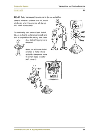 Concrete Basics                                       Transporting and Placing Concrete

CONTENTS                                                                            21



DELAY Delay can cause the concrete to dry-out and stiffen.
Delay is more of a problem on a hot, and/or
windy, day when the concrete will dry-out
and stiffen more quickly.


To avoid delay plan ahead. Check that all
labour, tools and containers are ready and
that all preparations for placing have been
                done before the concrete is
                delivered.


              Never just add water to the
              concrete to make it more
              workable, always use a mix
              of cement paste (ie water
              AND cement).




Cement Concrete & Aggregates Australia                                              21
 