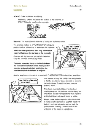 Concrete Basics                                                           Curing Concrete

CONTENTS                                                                                29



HOW TO CURE Concrete is cured by:
      APPLYING EXTRA WATER to the surface of the concrete, or
      STOPPING water loss from the concrete.




Methods The most common methods of curing are explained below.
The simplest method of APPLYING WATER is to put a
continuous fine, misty spray of water over the concrete.
BEWARE: The spray must be a very fine mist or
else it will damage the surface of the concrete.
Concrete will dry out more quickly in hot weather.
Keep the concrete continuously moist.

The most important thing in curing is to keep
the concrete moist at all times. Hosing in the
morning and again at night and letting the
concrete dry out in between is no good.

Another way to cure concrete is to cover with PLASTIC SHEETS to slow down water loss.
                                         This method is easy and cheap. The only problem
                                         is that the sheets may cause concrete to become
                                         darker in places. To avoid this keep concrete
                                         EVENLY moist.
                                         The sheets must be held down to stop them
                                         blowing away and the concrete surface drying out.
                                         The sheets can be overlapped and stuck together
                                         and/or held down with sand, timber or bricks.
                                         Always check under the plastic from time to time
                                         to make sure the concrete is EVENLY moist. If it
                                         feels dry, sprinkle with water and put back the
                                         plastic sheets carefully. Condensation on the
                                         underside of the plastic is a good sign.




Cement Concrete & Aggregates Australia                                                  29
 