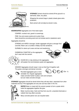 Concrete Basics                                                        Concrete Materials

CONTENTS                                                                                 4



                            STORAGE Cement should be stored off the ground in a
                            well-aired, clean, dry place.
                            Wrapping the cement bags in plastic sheets gives extra
                            protection,
                            Bulk cement will normally be stored in silos.




AGGREGATES Aggregates are of two basic types:
     COARSE: crushed rock, gravel or screenings.
     FINE: fine and coarse sands and crusher fines.
     Sand should be concreting sand and not brickies sand or plasterers sand.
Aggregates should be:
     STRONG and HARD A stronger, harder aggregate will give a stronger final
     concrete. Never use a crumble or flakey rock like sandstone.
     DURABLE to stand up to wear and tear and weathering.

     CHEMICALLY INACTIVE so the aggregates
     don’t react with the cement.



              CLEAN Dirt or clay sticking to the aggregates
              will weaken the bond between paste and aggregates.


     GRADED Aggregates should range in size so that they fit together well.
     This gives a stronger and denser concrete.
              Rounded aggregates give a more
              workable mix. Angular aggregates
              make concrete harder to place, work and compact,
              but can make concrete stronger.

STORAGE Aggregates should be stored where they will stay clean, separated from other
materials and dry. If the aggregates are very wet use less water in the mix.
              WATER Water is mixed with the cement powder to form a paste which
              holds the aggregates together like glue.
              Water must be clean, fresh and free from any dirt, unwanted chemicals or
              rubbish that may affect concrete.
              Many concrete plants now use recycled water.



Cement Concrete & Aggregates Australia                                                   4
 