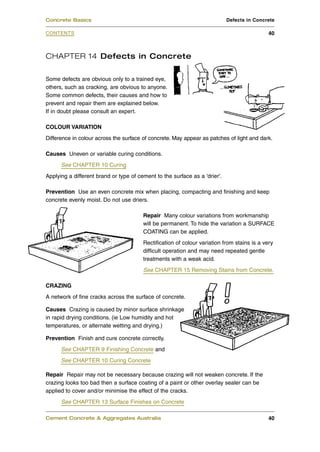 Concrete Basics                                                             Defects in Concrete

CONTENTS                                                                                     40



CHAPTER 14 Defects in Concrete

Some defects are obvious only to a trained eye,
others, such as cracking, are obvious to anyone.
Some common defects, their causes and how to
prevent and repair them are explained below.
If in doubt please consult an expert.

COLOUR VARIATION
Difference in colour across the surface of concrete. May appear as patches of light and dark.

Causes Uneven or variable curing conditions.
      See CHAPTER 10 Curing
Applying a different brand or type of cement to the surface as a 'drier'.

Prevention Use an even concrete mix when placing, compacting and finishing and keep
concrete evenly moist. Do not use driers.

                                        Repair Many colour variations from workmanship
                                        will be permanent. To hide the variation a SURFACE
                                        COATING can be applied.
                                        Rectification of colour variation from stains is a very
                                        difficult operation and may need repeated gentle
                                        treatments with a weak acid.
                                        See CHAPTER 15 Removing Stains from Concrete.

CRAZING
A network of fine cracks across the surface of concrete.

Causes Crazing is caused by minor surface shrinkage
in rapid drying conditions. (ie Low humidity and hot
temperatures, or alternate wetting and drying.)

Prevention Finish and cure concrete correctly.
      See CHAPTER 9 Finishing Concrete and
      See CHAPTER 10 Curing Concrete

Repair Repair may not be necessary because crazing will not weaken concrete. If the
crazing looks too bad then a surface coating of a paint or other overlay sealer can be
applied to cover and/or minimise the effect of the cracks.
      See CHAPTER 13 Surface Finishes on Concrete

Cement Concrete & Aggregates Australia                                                       40
 