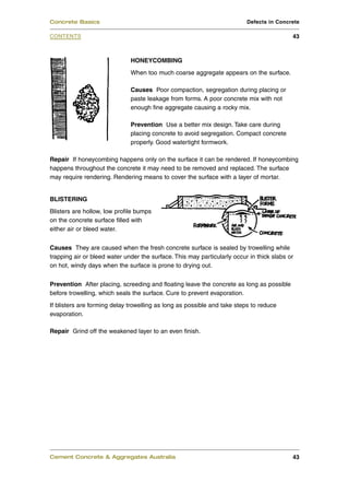 Concrete Basics                                                           Defects in Concrete

CONTENTS                                                                                   43



                              HONEYCOMBING
                              When too much coarse aggregate appears on the surface.

                              Causes Poor compaction, segregation during placing or
                              paste leakage from forms. A poor concrete mix with not
                              enough fine aggregate causing a rocky mix.

                              Prevention Use a better mix design. Take care during
                              placing concrete to avoid segregation. Compact concrete
                              properly. Good watertight formwork.

Repair If honeycombing happens only on the surface it can be rendered. If honeycombing
happens throughout the concrete it may need to be removed and replaced. The surface
may require rendering. Rendering means to cover the surface with a layer of mortar.


BLISTERING
Blisters are hollow, low profile bumps
on the concrete surface filled with
either air or bleed water.


Causes They are caused when the fresh concrete surface is sealed by trowelling while
trapping air or bleed water under the surface. This may particularly occur in thick slabs or
on hot, windy days when the surface is prone to drying out.


Prevention After placing, screeding and floating leave the concrete as long as possible
before trowelling, which seals the surface. Cure to prevent evaporation.
If blisters are forming delay trowelling as long as possible and take steps to reduce
evaporation.

Repair Grind off the weakened layer to an even finish.




Cement Concrete & Aggregates Australia                                                     43
 