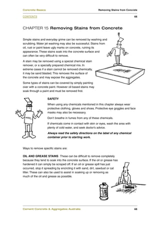 Concrete Basics                                              Removing Stains from Concrete

CONTENTS                                                                                 44



CHAPTER 15 Removing Stains from Concrete

Simple stains and everyday grime can be removed by washing and
scrubbing. Water jet washing may also be successful. Stains from
oil, rust or paint leave ugly marks on concrete, ruining its
appearance. These stains soak into the concrete surface and
can often be very difficult to remove.
A stain may be removed using a special chemical stain
remover, or a specially prepared chemical mix. In
extreme cases if a stain cannot be removed chemically,
it may be sand blasted. This removes the surface of
the concrete and may expose the aggregates.
Some types of stains can be covered by simply painting
over with a concrete paint. However oil based stains may
soak through a paint and must be removed first.

                    SAFETY
                    When using any chemicals mentioned in this chapter always wear
                    protective clothing, gloves and shoes. Protective eye goggles and face
                    masks may also be necessary.
                    Don’t breathe in fumes from any of these chemicals.
                    If chemicals come in contact with skin or eyes, wash the area with
                    plenty of cold water, and seek doctor’s advice.
                    Always read the safety directions on the label of any chemical
                    container prior to starting work.


Ways to remove specific stains are:

OIL AND GREASE STAINS These can be difficult to remove completely
because they tend to soak into the concrete surface. If the oil or grease has
hardened it can simply be scraped off. If an oil or grease spill has just
occurred, stop it spreading by encircling it with sand, dirt, sawdust or cat
litter. These can also be used to assist in soaking up or removing as
much of the oil and grease as possible.




Cement Concrete & Aggregates Australia                                                   44
 