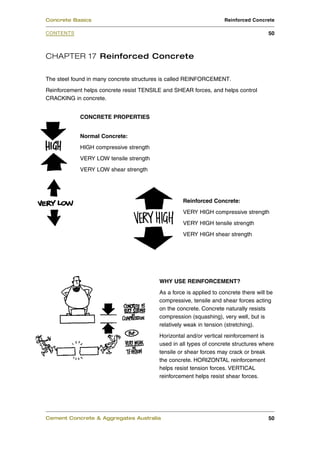 Concrete Basics                                                     Reinforced Concrete

CONTENTS                                                                               50



CHAPTER 17 Reinforced Concrete

The steel found in many concrete structures is called REINFORCEMENT.
Reinforcement helps concrete resist TENSILE and SHEAR forces, and helps control
CRACKING in concrete.


            CONCRETE PROPERTIES


            Normal Concrete:
            HIGH compressive strength
            VERY LOW tensile strength
            VERY LOW shear strength




                                                   Reinforced Concrete:
                                                   VERY HIGH compressive strength
                                                   VERY HIGH tensile strength
                                                   VERY HIGH shear strength




                                          WHY USE REINFORCEMENT?
                                          As a force is applied to concrete there will be
                                          compressive, tensile and shear forces acting
                                          on the concrete. Concrete naturally resists
                                          compression (squashing), very well, but is
                                          relatively weak in tension (stretching).
                                          Horizontal and/or vertical reinforcement is
                                          used in all types of concrete structures where
                                          tensile or shear forces may crack or break
                                          the concrete. HORIZONTAL reinforcement
                                          helps resist tension forces. VERTICAL
                                          reinforcement helps resist shear forces.




Cement Concrete & Aggregates Australia                                                 50
 
