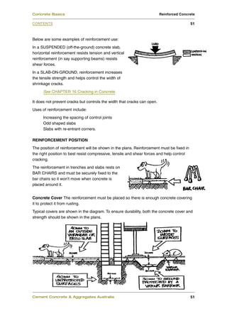 Concrete Basics                                                           Reinforced Concrete

CONTENTS                                                                                   51



Below are some examples of reinforcement use:
In a SUSPENDED (off-the-ground) concrete slab,
horizontal reinforcement resists tension and vertical
reinforcement (in say supporting beams) resists
shear forces.
In a SLAB-ON-GROUND, reinforcement increases
the tensile strength and helps control the width of
shrinkage cracks.
      See CHAPTER 16 Cracking in Concrete

It does not prevent cracks but controls the width that cracks can open.
Uses of reinforcement include:
      Increasing the spacing of control joints
      Odd shaped slabs
      Slabs with re-entrant corners.

REINFORCEMENT POSITION
The position of reinforcement will be shown in the plans. Reinforcement must be fixed in
the right position to best resist compressive, tensile and shear forces and help control
cracking.
The reinforcement in trenches and slabs rests on
BAR CHAIRS and must be securely fixed to the
bar chairs so it won’t move when concrete is
placed around it.


Concrete Cover The reinforcement must be placed so there is enough concrete covering
it to protect it from rusting.
Typical covers are shown in the diagram. To ensure durability, both the concrete cover and
strength should be shown in the plans.




Cement Concrete & Aggregates Australia                                                     51
 