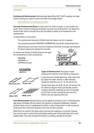 Concrete Basics                                                         Reinforced Concrete

CONTENTS                                                                                   52



Cracking and Reinforcement Reinforcement alone WILL NOT STOP cracking, but helps
control cracking. It is used to control the width of shrinkage cracks.
      See CHAPTER 16 Cracking in Concrete

Concrete Reinforcement Bond To help control the width of cracks, or their location (at
joints), there must be a strong bond between concrete and reinforcement. This allows the
tensile forces (which concrete has a very low ability to resist) to be transferred to the
reinforcement.
To help achieve a strong bond:
      The reinforcement should be CLEAN (free from flakey rust, dirt or grease).
      The concrete should be PROPERLY COMPACTED around the reinforcement bars.
      Reinforcing bars and mesh should be located so that there is enough room between
      the bars to place and compact the concrete.
To improve the transfer of tensile forces to the steel,
the reinforcement is often anchored by:
      BENDING,
      HOOKING, or
      LAPPING the bars.




                                        Types of Reinforcement Two types of steel
                                        reinforcement used are mesh sheets or loose bars.
                                        Loose bars are normally deformed, while mesh may
                                        be made from either smooth or deformed bars.
                                        Typical bar diameters are 12, 16, 20 and 24 mm.
                                        Typical mesh sizes are SL42, 52, 62, 72 and 82. The
                                        SL stands for Square mesh Low Ductility and the
                                        numbers represent meanings as well. For example
                                        for SL42 the 4 is the nominal bar size and the 2
                                        refers to the wire spacing (200 mm).


Fibre Reinforcement Synthetic fibres can be added to concrete to aid in minimising early
age plastic shrinkage and can reduce the presence of excessive bleedwater. However,
synthetic fibres are not a replacement for fabric or steel reinforcement. In slab on ground
construction the control joint spacing is the same as plain concrete.
Steel fibres are used for the above and to improve the toughness of concrete. However
they can be used to control drying shrinkage cracking over limited spacings and for odd-
shaped slabs. They also increase the flexural, or bending, strength of concrete.



Cement Concrete & Aggregates Australia                                                     52
 