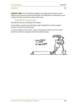 Concrete Basics                                                                 Formwork

CONTENTS                                                                               54



REMOVAL TIMES Form Oil should be applied to the inside of the formwork to stop it
sticking to the concrete and make removal easier. Coat BEFORE the reinforcement is put
in place. Formwork may be left in place to help curing.
     See CHAPTER 10 Curing Concrete
Removal time may vary according to the weather,
In cold weather, concrete may take longer to gain strength than in warmer weather,
therefore removal times will be longer.
In normal conditions (around 20°C) 7 days is long enough to leave the forms in place
unless the concrete is suspended when other conditions apply.




Cement Concrete & Aggregates Australia                                                 54
 