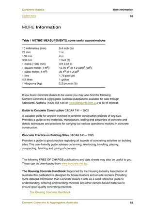 Concrete Basics                                                             More Information

CONTENTS                                                                                    55



MORE Information


Table 1 METRIC MEASUREMENTS, some useful approximations

10 millimetres (mm)            0.4 inch (in)
25 mm                          1 in
100 mm                         4 in
300 mm                         1 foot (ft)
1 metre (1000 mm)              3 ft 3.37 in
1 square metre (1 m2)          10.76 ft2 or 1.2 yard2 (yd2)
1 cubic metre (1 m3)           35 ft3 or 1.3 yd3
1 litre                        1.75 pint (pt)
4.5 litres                     1 gallon
1 kilograms (kg)               2.2 pounds (lb)



If you found Concrete Basics to be useful you may also find the following
Cement Concrete & Aggregates Australia publications available for sale through
Standards Australia (1300 654 646 or www.standards.com.au) to be of interest:

Guide to Concrete Construction C&CAA T41 – 2002
A valuable guide for anyone involved in concrete construction projects of any size.
Provides a guide to the materials, manufacture, testing and properties of concrete and
details techniques and practices for carrying out various operations involved in concrete
construction.

Concrete Practice on Building Sites C&CAA T43 – 1995
Provides a guide to good practice regarding all aspects of concreting activities on building
sites. This user-friendly guide advises on forming, reinforcing, handling, placing,
compacting, finishing and curing of concrete.



The following FREE OF CHARGE publications and data sheets may also be useful to you.
These can be downloaded from www.concrete.net.au.

The Housing Concrete Handbook Supported by the Housing Industry Association of
Australia this publication is designed for house-builders and on-site workers. Providing
more detailed information than Concrete Basics it acts as a solid reference guide to
understanding, ordering and handling concrete and other cement-based materials to
ensure good quality concreting practices.
      The Housing Concrete Handbook


Cement Concrete & Aggregates Australia                                                      55
 