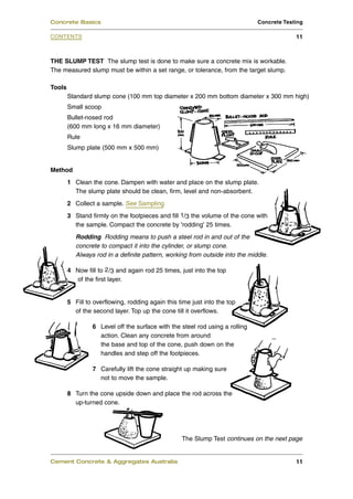 Concrete Basics                                                               Concrete Testing

CONTENTS                                                                                   11



THE SLUMP TEST The slump test is done to make sure a concrete mix is workable.
The measured slump must be within a set range, or tolerance, from the target slump.

Tools
        Standard slump cone (100 mm top diameter x 200 mm bottom diameter x 300 mm high)
        Small scoop
        Bullet-nosed rod
        (600 mm long x 16 mm diameter)
        Rule
        Slump plate (500 mm x 500 mm)


Method
        1 Clean the cone. Dampen with water and place on the slump plate.
          The slump plate should be clean, firm, level and non-absorbent.
        2 Collect a sample. See Sampling
        3 Stand firmly on the footpieces and fill 1/3 the volume of the cone with
          the sample. Compact the concrete by 'rodding' 25 times.
           Rodding Rodding means to push a steel rod in and out of the
           concrete to compact it into the cylinder, or slump cone.
           Always rod in a definite pattern, working from outside into the middle.

        4 Now fill to 2 /3 and again rod 25 times, just into the top
          of the first layer.


        5 Fill to overflowing, rodding again this time just into the top
          of the second layer. Top up the cone till it overflows.

                 6 Level off the surface with the steel rod using a rolling
                   action. Clean any concrete from around
                   the base and top of the cone, push down on the
                   handles and step off the footpieces.

                 7 Carefully lift the cone straight up making sure
                   not to move the sample.

        8 Turn the cone upside down and place the rod across the
          up-turned cone.




                                                   The Slump Test continues on the next page


Cement Concrete & Aggregates Australia                                                     11
 