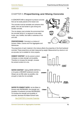 Concrete Basics                                            Proportioning and Mixing Concrete

CONTENTS                                                                                  15



CHAPTER 5 Proportioning and Mixing Concrete

A CONCRETE MIX is designed to produce concrete
that can be easily placed at the lowest cost.
The concrete must be workable and cohesive when
plastic, then set and harden to give strong and
durable concrete.
The mix design must consider the environment that
the concrete will be in; ie exposure to sea water,
trucks, cars, forklifts, foot traffic or extremes of hot
and cold.

PROPORTIONING Concrete is a mixture of
Cement, Water, Coarse and Fine Aggregates and
Admixtures.
The proportions of each material in the mixture affects the properties of the final hardened
concrete. These proportions are best measured by weight. Measurement by volume is not
as accurate, but is suitable for minor projects.

CEMENT CONTENT As the cement content
increases, so does strength and durability.
Therefore to increase the strength, increase
the cement content of a mix.




WATER CONTENT Adding MORE WATER to
a mix gives a WEAKER hardened concrete.
Always use as little water as possible, only
enough to make the mix workable.




WATER TO CEMENT RATIO As the Water to
Cement ratio INCREASES, the strength and
durability of hardened concrete DECREASES.
To increase the strength and durability of
concrete, decrease the Water-Cement ratio.
      See CHAPTER 2 Concrete Properties



Cement Concrete & Aggregates Australia                                                    15
 