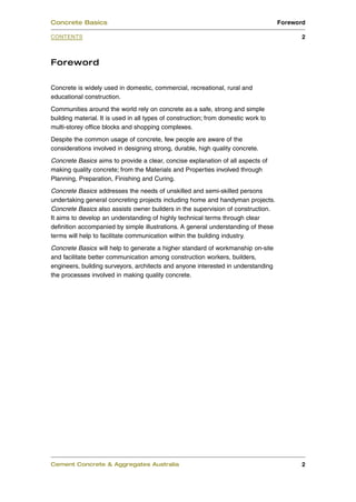Concrete Basics                                                                     Foreword

CONTENTS                                                                                   2



Foreword

Concrete is widely used in domestic, commercial, recreational, rural and
educational construction.
Communities around the world rely on concrete as a safe, strong and simple
building material. It is used in all types of construction; from domestic work to
multi-storey office blocks and shopping complexes.
Despite the common usage of concrete, few people are aware of the
considerations involved in designing strong, durable, high quality concrete.
Concrete Basics aims to provide a clear, concise explanation of all aspects of
making quality concrete; from the Materials and Properties involved through
Planning, Preparation, Finishing and Curing.
Concrete Basics addresses the needs of unskilled and semi-skilled persons
undertaking general concreting projects including home and handyman projects.
Concrete Basics also assists owner builders in the supervision of construction.
It aims to develop an understanding of highly technical terms through clear
definition accompanied by simple illustrations. A general understanding of these
terms will help to facilitate communication within the building industry.
Concrete Basics will help to generate a higher standard of workmanship on-site
and facilitate better communication among construction workers, builders,
engineers, building surveyors, architects and anyone interested in understanding
the processes involved in making quality concrete.




Cement Concrete & Aggregates Australia                                                     2
 