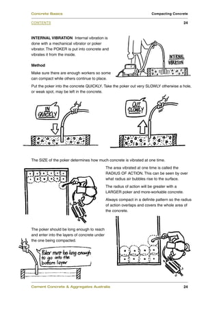 Concrete Basics                                                         Compacting Concrete

CONTENTS                                                                                    24



INTERNAL VIBRATION Internal vibration is
done with a mechanical vibrator or poker
vibrator. The POKER is put into concrete and
vibrates it from the inside.

Method
Make sure there are enough workers so some
can compact while others continue to place.
Put the poker into the concrete QUICKLY. Take the poker out very SLOWLY otherwise a hole,
or weak spot, may be left in the concrete.




The SIZE of the poker determines how much concrete is vibrated at one time.
                                              The area vibrated at one time is called the
                                              RADIUS OF ACTION. This can be seen by over
                                              what radius air bubbles rise to the surface.
                                              The radius of action will be greater with a
                                              LARGER poker and more-workable concrete.
                                              Always compact in a definite pattern so the radius
                                              of action overlaps and covers the whole area of
                                              the concrete.



The poker should be long enough to reach
and enter into the layers of concrete under
the one being compacted.




Cement Concrete & Aggregates Australia                                                      24
 