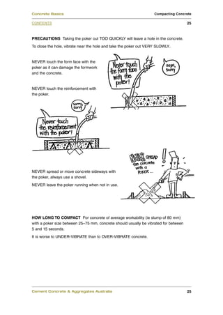 Concrete Basics                                                    Compacting Concrete

CONTENTS                                                                              25



PRECAUTIONS Taking the poker out TOO QUICKLY will leave a hole in the concrete.
To close the hole, vibrate near the hole and take the poker out VERY SLOWLY.


NEVER touch the form face with the
poker as it can damage the formwork
and the concrete.


NEVER touch the reinforcement with
the poker.




NEVER spread or move concrete sideways with
the poker, always use a shovel.
NEVER leave the poker running when not in use.




HOW LONG TO COMPACT For concrete of average workability (ie slump of 80 mm)
with a poker size between 25–75 mm, concrete should usually be vibrated for between
5 and 15 seconds.
It is worse to UNDER-VIBRATE than to OVER-VIBRATE concrete.




Cement Concrete & Aggregates Australia                                                25
 