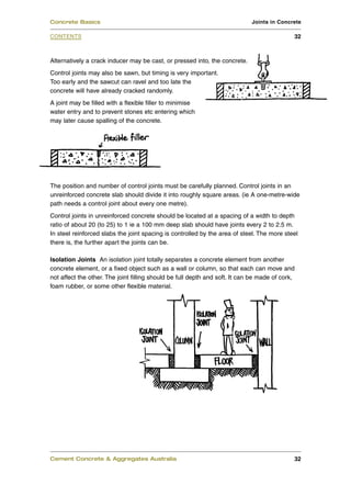 Concrete Basics                                                              Joints in Concrete

CONTENTS                                                                                     32



Alternatively a crack inducer may be cast, or pressed into, the concrete.
Control joints may also be sawn, but timing is very important.
Too early and the sawcut can ravel and too late the
concrete will have already cracked randomly.
A joint may be filled with a flexible filler to minimise
water entry and to prevent stones etc entering which
may later cause spalling of the concrete.




The position and number of control joints must be carefully planned. Control joints in an
unreinforced concrete slab should divide it into roughly square areas. (ie A one-metre-wide
path needs a control joint about every one metre).
Control joints in unreinforced concrete should be located at a spacing of a width to depth
ratio of about 20 (to 25) to 1 ie a 100 mm deep slab should have joints every 2 to 2.5 m.
In steel reinforced slabs the joint spacing is controlled by the area of steel. The more steel
there is, the further apart the joints can be.

Isolation Joints An isolation joint totally separates a concrete element from another
concrete element, or a fixed object such as a wall or column, so that each can move and
not affect the other. The joint filling should be full depth and soft. It can be made of cork,
foam rubber, or some other flexible material.




Cement Concrete & Aggregates Australia                                                       32
 