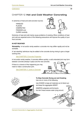 Concrete Basics                                            Hot and Cold Weather Concreting

CONTENTS                                                                                    34



CHAPTER 12 Hot and Cold Weather Concreting

In extremes of heat and cold concrete must be:
      HANDLED
      PLACED
      COMPACTED
      FINISHED and
      CURED carefully.
Extremes of heat and cold mainly cause problems of cracking. When conditions of heat
and cold are expected some of the following precautions will improve the quality of your
final concrete.

IN HOT WEATHER
Workability In hot and/or windy weather a concrete mix may stiffen rapidly and not be
workable.
A 'set retarding' admixture may be added to the concrete during mixing to give a longer
working time.
      See CHAPTER 2 Concrete Properties
In hot and/or windy weather, if concrete stiffens quickly, a cold unbonded joint may form
between concrete already in place and the new concrete.
If there is a chance of this happening you may
need to make a construction joint.
      See CHAPTER 11 Joints in Concrete




                                     To Stop Concrete Drying out and Cracking
                                     Use one or more of the following:
                                     Use SHADE to keep all materials out of direct sun
                                     and keep the aggregates MOIST.
                                     DAMPEN subgrade and formwork,
                                     but don’t leave excess water lying around.




Cement Concrete & Aggregates Australia                                                      34
 