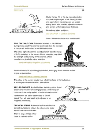 Concrete Basics                                                 Surface Finishes on Concrete

CONTENTS                                                                                  37



                                          Shake the last 1/3 of the dry material onto the
                                          concrete at right angles to the first application
                                          and again after it has dampened up, spread
                                          evenly with a float. The two applications help to
                                          give a more uniform colour and thickness.
                                          Re-tool any edges and joints.
                                          See CHAPTER 11 Joints in Concrete

                                          After a while the surface must be re-floated.

FULL DEPTH COLOUR The colour is added to the concrete
during mixing so all the concrete is coloured, then the concrete
is compacted and finished as for normal concrete.
The colour pigment additives should generally be in the range
of 3–7% by weight of the cement. Higher quantities may affect
the strength and durability of the concrete. Check
manufacturer details for colour selection.
      See CHAPTER 2 Properties of Concrete



Each batch must be accurately proportioned, thoroughly mixed and well floated
to give an even colour.
      See CHAPTER 9 Finishing Concrete
The colour of the cement powder may effect the shade of the final colour,
ie a dark grey cement may affect light colours.

APPLIED FINISHES Applied finishes, including paints, tinted
sealers and trowelled-on coatings provide a wide range of
colours and are easily applied to hardened dry concrete.
Paint finishes are either water-based or solvent
based. They will wear easily and will need to be
reapplied periodically.

CHEMICAL STAINS A chemical stain soaks into the
concrete surface and colours its, only wearing away
as much as the surface does.
There is only a limited colour
range in concrete stains.




Cement Concrete & Aggregates Australia                                                    37
 