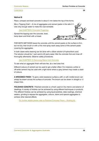 Concrete Basics                                                   Surface Finishes on Concrete

CONTENTS                                                                                     39



Method B
Place, compact and level concrete to about 5 mm below the top of the forms.
Mix a 'Topping Coat' – A mix of aggregates and cement paste in the ratio 2:1.
Use only enough water to make the coat workable.
      See CHAPTER 2 Concrete Properties
Spread the topping over the concrete, level,
tamp down and finish with a trowel.


FOR BOTH METHODS leave the concrete until the cement paste on the surface is firm,
but not dry, then brush or with a fine mist spray wash away some of the cement paste
covering the aggregates.
In both cases extra cleaning can be done with a dilute solution of hydrochloric acid.
The solution should be 1 part acid to 20 parts water. Wet the concrete first and rinse off
thoroughly afterwards. Observe safety procedures.
      See CHAPTER 15 Removing Stains from Concrete
To see what an aggregate finish will look like, do a test area first.
Different colours of cement can be used to get a better effect. For instance a white or
off-white cement may be used with a light stone where a grey cement may create a clash
of colours.

A BROOMED FINISH To give a skid-resistance surface a stiff, or soft, bristle broom can
simply be drawn across the surface of concrete. The broom can be drawn in straight or 's'
shape lines.

POLISHED CONCRETE Polished concrete is a finish used on the interior and exterior of
dwellings. A variety of finishes can be achieved by using different techniques or products.
The different finishes can be achieved by using liquid polishes, latex coatings, chemical
sealers, grinding to expose the aggregates, colours, stains and special aggregates to
achieve other desired effects.
      For further details please refer to Polished Concrete Floors – Briefing 05.




Cement Concrete & Aggregates Australia                                                       39
 