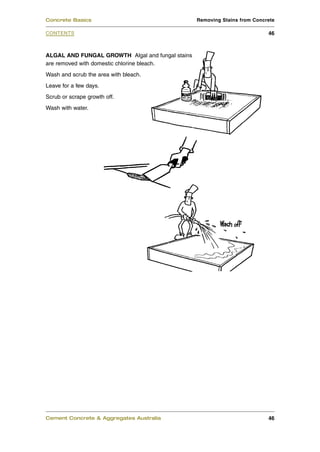 Concrete Basics                                   Removing Stains from Concrete

CONTENTS                                                                    46



ALGAL AND FUNGAL GROWTH Algal and fungal stains
are removed with domestic chlorine bleach.
Wash and scrub the area with bleach.
Leave for a few days.
Scrub or scrape growth off.
Wash with water.




Cement Concrete & Aggregates Australia                                      46
 