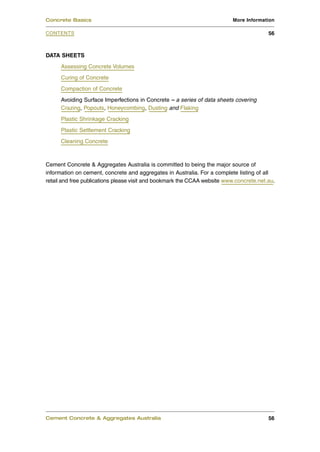 Concrete Basics                                                            More Information

CONTENTS                                                                                 56



DATA SHEETS
      Assessing Concrete Volumes
      Curing of Concrete
      Compaction of Concrete
      Avoiding Surface Imperfections in Concrete – a series of data sheets covering
      Crazing, Popouts, Honeycombing, Dusting and Flaking
      Plastic Shrinkage Cracking
      Plastic Settlement Cracking
      Cleaning Concrete



Cement Concrete & Aggregates Australia is committed to being the major source of
information on cement, concrete and aggregates in Australia. For a complete listing of all
retail and free publications please visit and bookmark the CCAA website www.concrete.net.au.




Cement Concrete & Aggregates Australia                                                   56
 