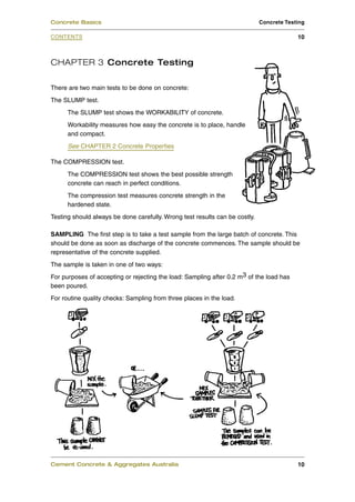 CHAPTER 3 Concrete Testing
There are two main tests to be done on concrete:
The SLUMP test.
The SLUMP test shows the WORKABILITY of concrete.
Workability measures how easy the concrete is to place, handle
and compact.
See CHAPTER 2 Concrete Properties
The COMPRESSION test.
The COMPRESSION test shows the best possible strength
concrete can reach in perfect conditions.
The compression test measures concrete strength in the
hardened state.
Testing should always be done carefully. Wrong test results can be costly.
SAMPLING The first step is to take a test sample from the large batch of concrete. This
should be done as soon as discharge of the concrete commences. The sample should be
representative of the concrete supplied.
The sample is taken in one of two ways:
For purposes of accepting or rejecting the load: Sampling after 0.2 m3 of the load has
been poured.
For routine quality checks: Sampling from three places in the load.
Cement Concrete & Aggregates Australia 10
CONTENTS
Concrete Basics Concrete Testing
10
 