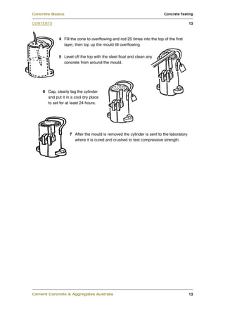 4 Fill the cone to overflowing and rod 25 times into the top of the first
layer, then top up the mould till overflowing.
5 Level off the top with the steel float and clean any
concrete from around the mould.
6 Cap, clearly tag the cylinder
and put it in a cool dry place
to set for at least 24 hours.
7 After the mould is removed the cylinder is sent to the laboratory
where it is cured and crushed to test compressive strength.
Cement Concrete & Aggregates Australia 13
CONTENTS
Concrete Basics Concrete Testing
13
 