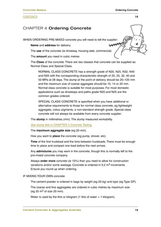CHAPTER 4 Ordering Concrete
WHEN ORDERING PRE-MIXED concrete you will need to tell the supplier:
Name and address for delivery
The use of the concrete (ie driveway, housing slab, commercial)
The amount you need in cubic metres
The Class of the concrete. There are two classes that concrete can be supplied as:
Normal Class and Special Class.
NORMAL CLASS CONCRETE has a strength grade of N20, N25, N32, N40
and N50 with the corresponding characteristic strength of 20, 25, 32, 40 and
50 MPa at 28 days. The slump at the point of delivery should be 20–120 mm
and the maximum size of coarse aggregate should be 10, 14 or 20 mm.
Normal class concrete is suitable for most purposes. For most domestic
applications such as driveways and paths grade N20 and N25 are the
common grades ordered.
SPECIAL CLASS CONCRETE is specified when you have additional or
alternative requirements to those for normal class concrete, eg lightweight
aggregate, colour pigments, a non-standard strength grade. Special class
concrete will not always be available from every concrete supplier.
The slump in millimetres (mm). The slump measured workability.
See slump test in CHAPTER 3 Concrete Testing
The maximum aggregate size (eg 20 mm).
How you want to place the concrete (eg pump, shovel, etc).
Time of the first truckload and the time between truckloads. There must be enough
time to place and compact one load before the next arrives.
Any admixtures you may want in the concrete, though this is normally left to the
pre-mixed concrete company.
Always order more concrete (ie 10%) than you need to allow for construction
variations and/or some wastage. Concrete is ordered in 0.2 m3 increments.
Ensure you round up when ordering.
IF MIXING YOUR OWN concrete:
The cement powder is ordered in bags by weight (eg 20 kg) and type (eg Type GP).
The coarse and fine aggregates are ordered in cubic metres by maximum size
(eg 20 m3 of size 20 mm).
Water is used by the litre or kilogram (1 litre of water = 1 kilogram).
Cement Concrete & Aggregates Australia 14
CONTENTS
Concrete Basics Ordering Concrete
14
 